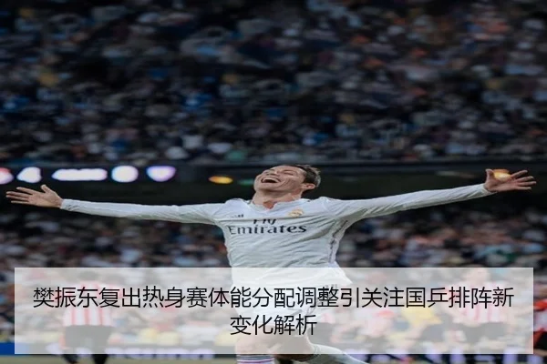 樊振东复出热身赛体能分配调整引关注国乒排阵新变化解析